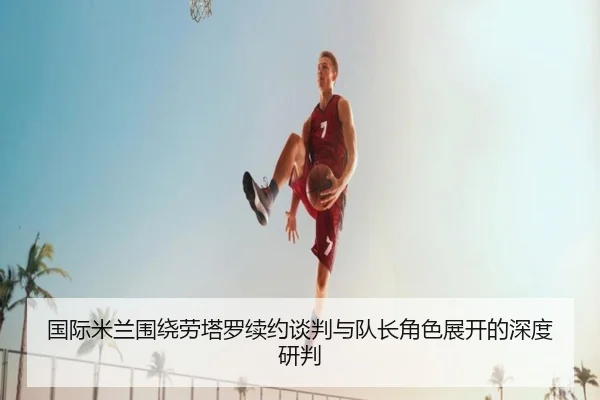 国际米兰围绕劳塔罗续约谈判与队长角色展开的深度研判